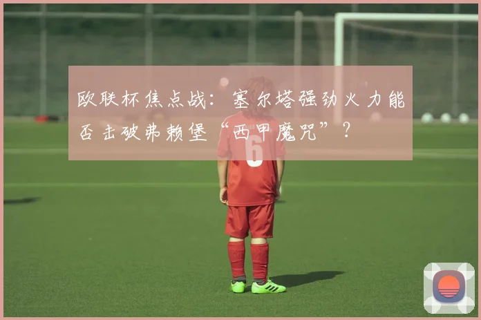 欧联杯焦点战:塞尔塔强劲火力能否击破弗赖堡“西甲魔咒”?