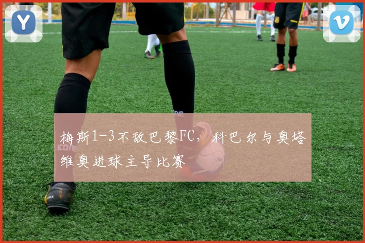 梅斯1-3不敌巴黎FC,科巴尔与奥塔维奥进球主导比赛