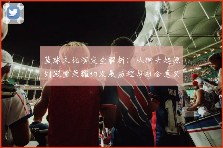 篮球文化演变全解析:从街头起源到殿堂荣耀的发展历程与社会意义