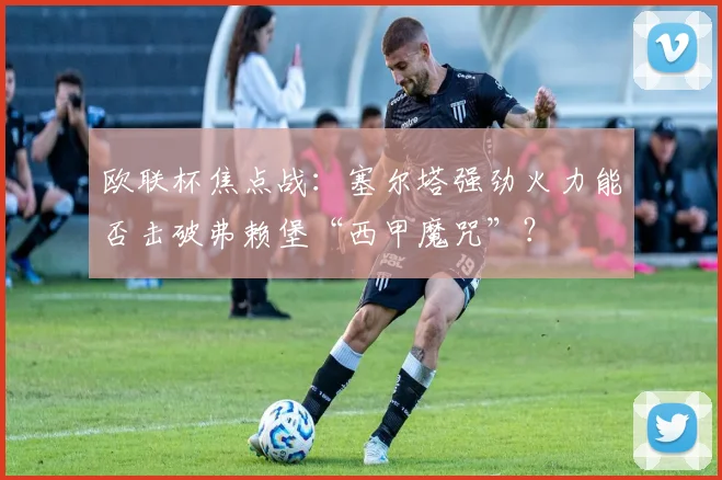 欧联杯焦点战:塞尔塔强劲火力能否击破弗赖堡“西甲魔咒”?