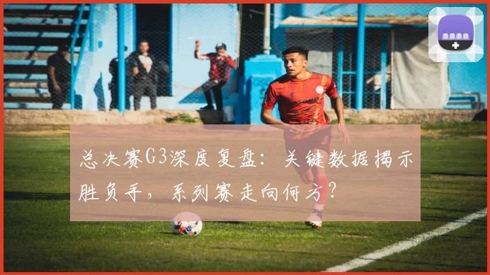 总决赛G3深度复盘：关键数据揭示胜负手，系列赛走向何方？