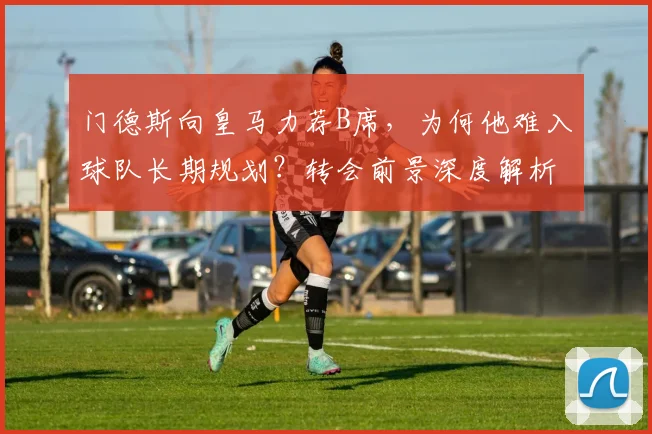 门德斯向皇马力荐B席，为何他难入球队长期规划？转会前景深度解析